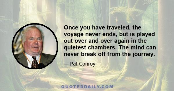 Once you have traveled, the voyage never ends, but is played out over and over again in the quietest chambers. The mind can never break off from the journey.