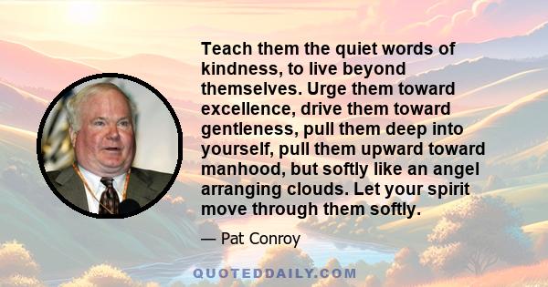 Teach them the quiet words of kindness, to live beyond themselves. Urge them toward excellence, drive them toward gentleness, pull them deep into yourself, pull them upward toward manhood, but softly like an angel