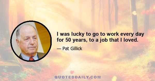 I was lucky to go to work every day for 50 years, to a job that I loved.