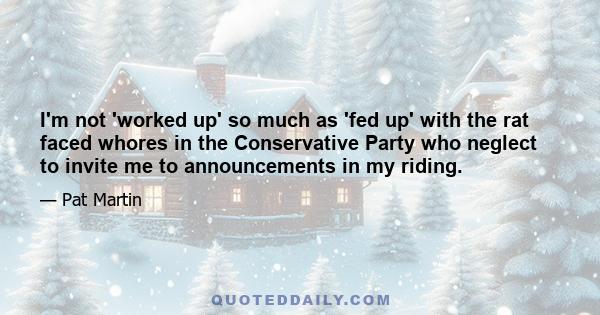 I'm not 'worked up' so much as 'fed up' with the rat faced whores in the Conservative Party who neglect to invite me to announcements in my riding.