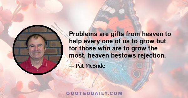 Problems are gifts from heaven to help every one of us to grow but for those who are to grow the most, heaven bestows rejection.