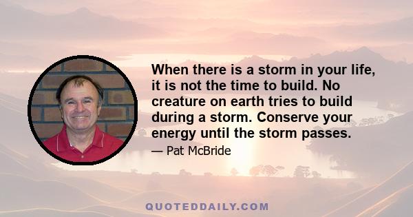 When there is a storm in your life, it is not the time to build. No creature on earth tries to build during a storm. Conserve your energy until the storm passes.