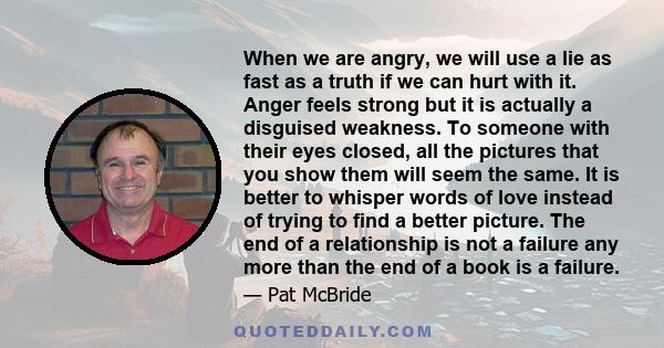 When we are angry, we will use a lie as fast as a truth if we can hurt with it. Anger feels strong but it is actually a disguised weakness. To someone with their eyes closed, all the pictures that you show them will