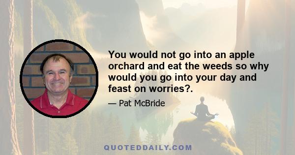 You would not go into an apple orchard and eat the weeds so why would you go into your day and feast on worries?.