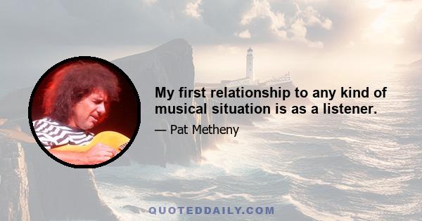 My first relationship to any kind of musical situation is as a listener.