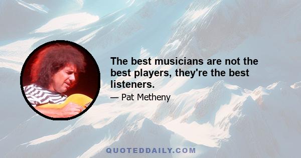 The best musicians are not the best players, they're the best listeners.