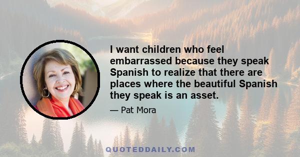 I want children who feel embarrassed because they speak Spanish to realize that there are places where the beautiful Spanish they speak is an asset.