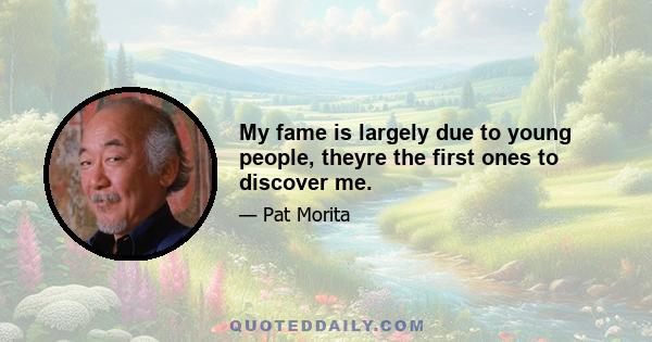 My fame is largely due to young people, theyre the first ones to discover me.