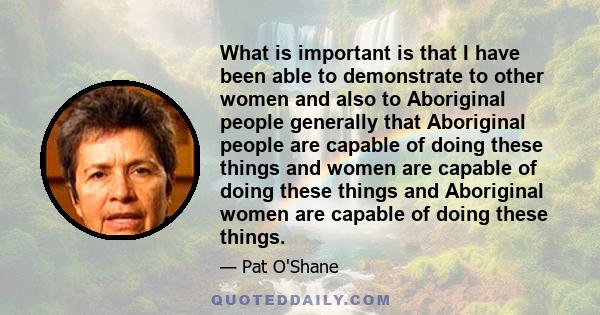 What is important is that I have been able to demonstrate to other women and also to Aboriginal people generally that Aboriginal people are capable of doing these things and women are capable of doing these things and