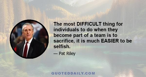 The most DIFFICULT thing for individuals to do when they become part of a team is to sacrifice, it is much EASIER to be selfish.