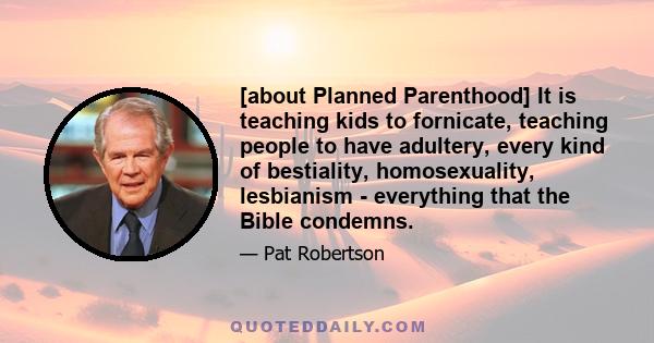 [about Planned Parenthood] It is teaching kids to fornicate, teaching people to have adultery, every kind of bestiality, homosexuality, lesbianism - everything that the Bible condemns.