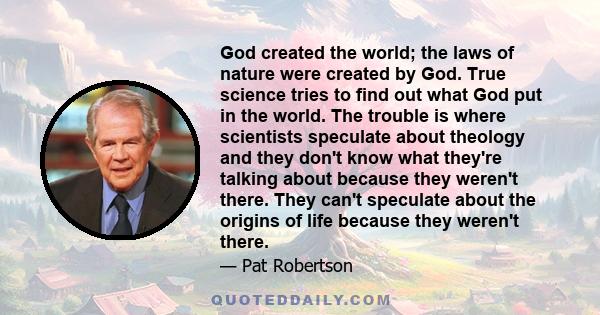 God created the world; the laws of nature were created by God. True science tries to find out what God put in the world. The trouble is where scientists speculate about theology and they don't know what they're talking