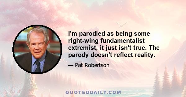 I'm parodied as being some right-wing fundamentalist extremist, it just isn't true. The parody doesn't reflect reality.