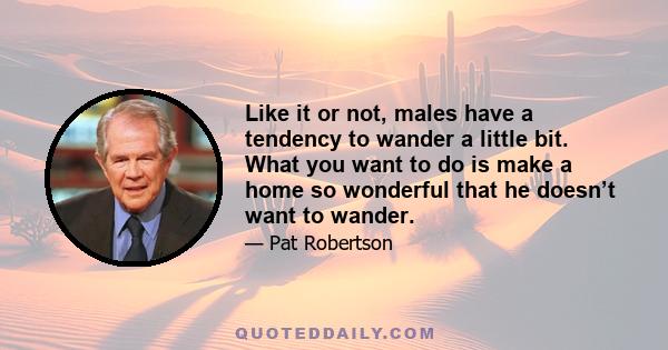 Like it or not, males have a tendency to wander a little bit. What you want to do is make a home so wonderful that he doesn’t want to wander.