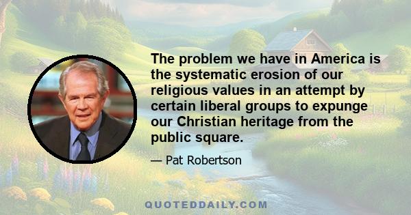 The problem we have in America is the systematic erosion of our religious values in an attempt by certain liberal groups to expunge our Christian heritage from the public square.