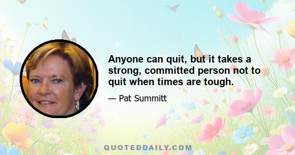 Anyone can quit, but it takes a strong, committed person not to quit when times are tough.