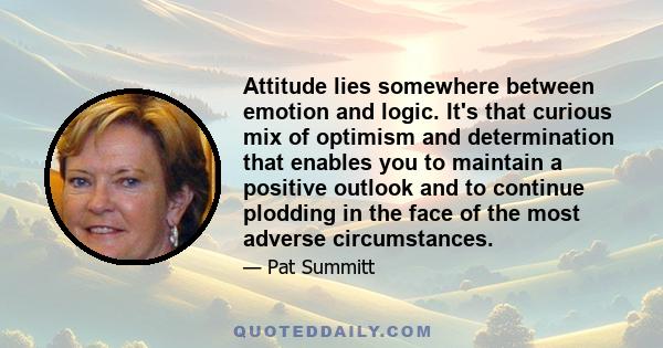 Attitude lies somewhere between emotion and logic. It's that curious mix of optimism and determination that enables you to maintain a positive outlook and to continue plodding in the face of the most adverse