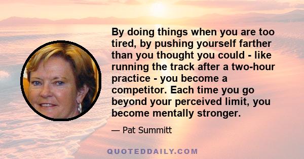 By doing things when you are too tired, by pushing yourself farther than you thought you could - like running the track after a two-hour practice - you become a competitor. Each time you go beyond your perceived limit,