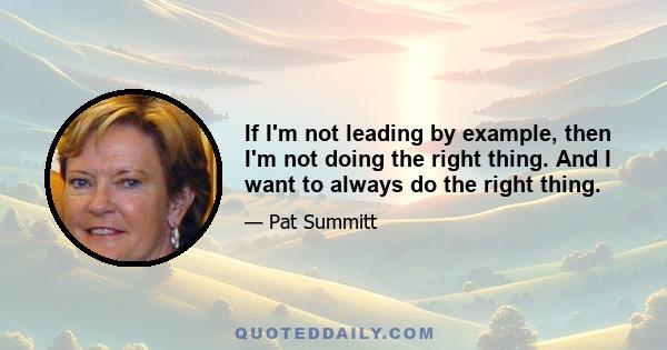 If I'm not leading by example, then I'm not doing the right thing. And I want to always do the right thing.