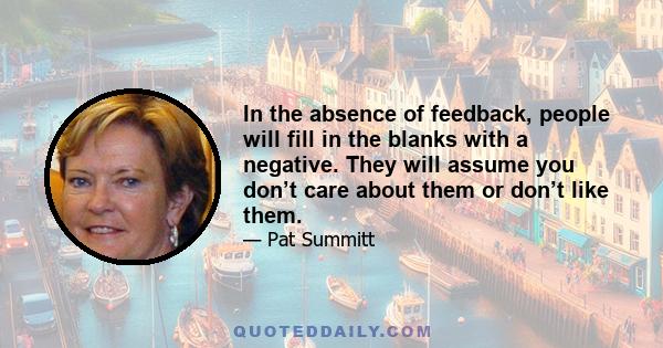 In the absence of feedback, people will fill in the blanks with a negative. They will assume you don’t care about them or don’t like them.