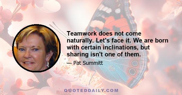 Teamwork does not come naturally. Let's face it. We are born with certain inclinations, but sharing isn't one of them.