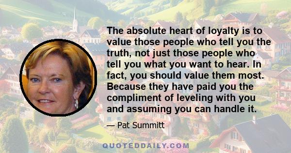 The absolute heart of loyalty is to value those people who tell you the truth, not just those people who tell you what you want to hear. In fact, you should value them most. Because they have paid you the compliment of