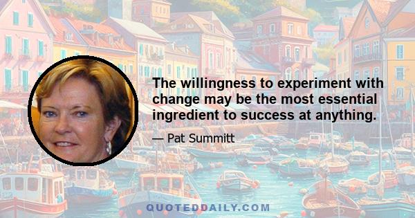 The willingness to experiment with change may be the most essential ingredient to success at anything.