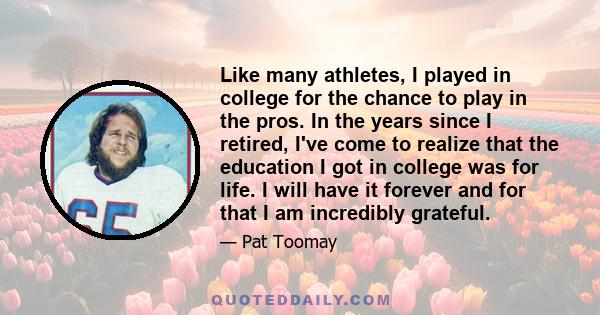 Like many athletes, I played in college for the chance to play in the pros. In the years since I retired, I've come to realize that the education I got in college was for life. I will have it forever and for that I am