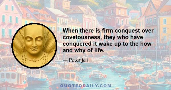 When there is firm conquest over covetousness, they who have conquered it wake up to the how and why of life.