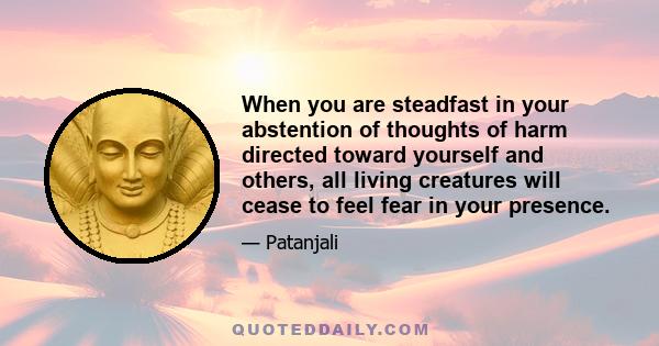 When you are steadfast in your abstention of thoughts of harm directed toward yourself and others, all living creatures will cease to feel fear in your presence.