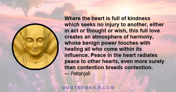 Where the heart is full of kindness which seeks no injury to another, either in act or thought or wish, this full love creates an atmosphere of harmony, whose benign power touches with healing all who come within its