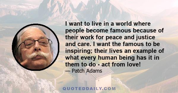 I want to live in a world where people become famous because of their work for peace and justice and care. I want the famous to be inspiring; their lives an example of what every human being has it in them to do - act