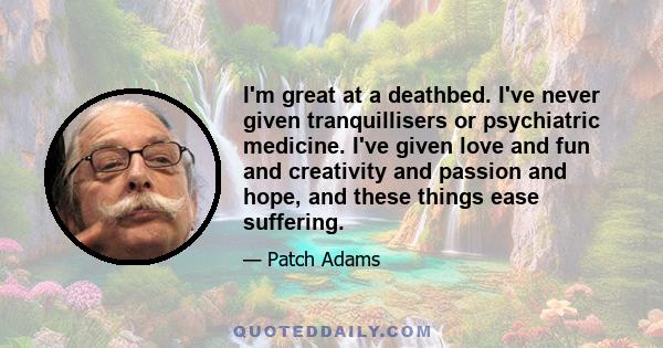 I'm great at a deathbed. I've never given tranquillisers or psychiatric medicine. I've given love and fun and creativity and passion and hope, and these things ease suffering.