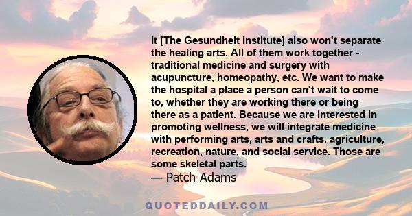 It [The Gesundheit Institute] also won't separate the healing arts. All of them work together - traditional medicine and surgery with acupuncture, homeopathy, etc. We want to make the hospital a place a person can't