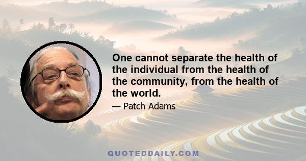 One cannot separate the health of the individual from the health of the community, from the health of the world.