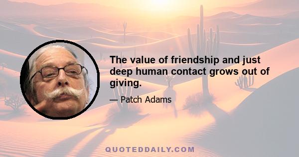 The value of friendship and just deep human contact grows out of giving.