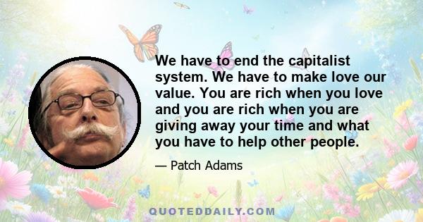 We have to end the capitalist system. We have to make love our value. You are rich when you love and you are rich when you are giving away your time and what you have to help other people.