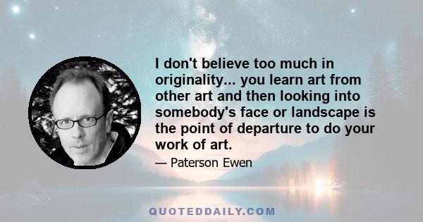 I don't believe too much in originality... you learn art from other art and then looking into somebody's face or landscape is the point of departure to do your work of art.