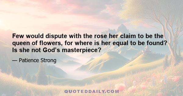 Few would dispute with the rose her claim to be the queen of flowers, for where is her equal to be found? Is she not God’s masterpiece?