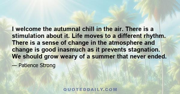 I welcome the autumnal chill in the air. There is a stimulation about it. Life moves to a different rhythm. There is a sense of change in the atmosphere and change is good inasmuch as it prevents stagnation. We should