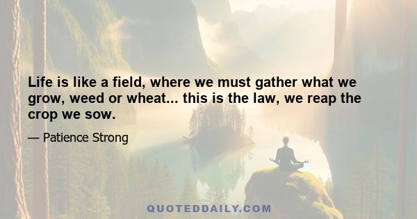 Life is like a field, where we must gather what we grow, weed or wheat... this is the law, we reap the crop we sow.