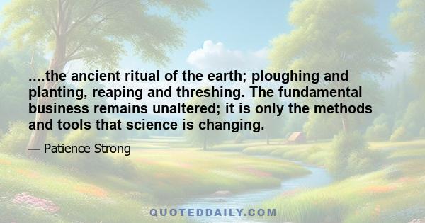 ....the ancient ritual of the earth; ploughing and planting, reaping and threshing. The fundamental business remains unaltered; it is only the methods and tools that science is changing.