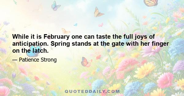 While it is February one can taste the full joys of anticipation. Spring stands at the gate with her finger on the latch.