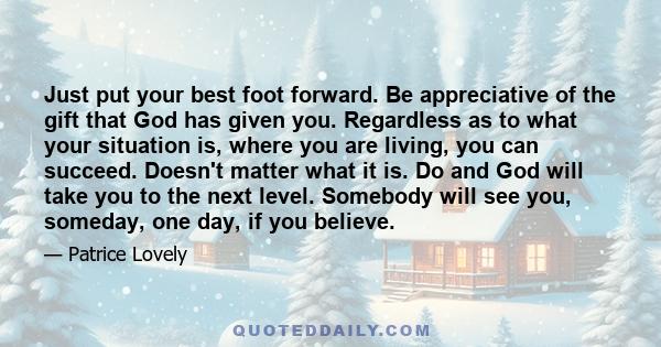 Just put your best foot forward. Be appreciative of the gift that God has given you. Regardless as to what your situation is, where you are living, you can succeed. Doesn't matter what it is. Do and God will take you to 