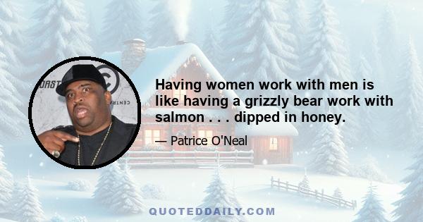 Having women work with men is like having a grizzly bear work with salmon . . . dipped in honey.