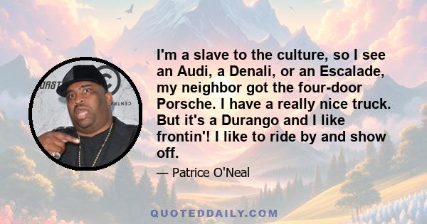 I'm a slave to the culture, so I see an Audi, a Denali, or an Escalade, my neighbor got the four-door Porsche. I have a really nice truck. But it's a Durango and I like frontin'! I like to ride by and show off.