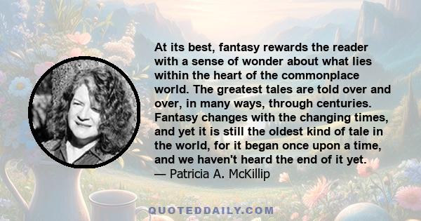 At its best, fantasy rewards the reader with a sense of wonder about what lies within the heart of the commonplace world. The greatest tales are told over and over, in many ways, through centuries. Fantasy changes with