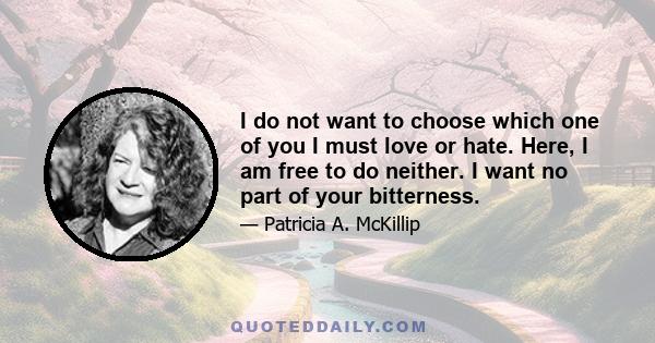 I do not want to choose which one of you I must love or hate. Here, I am free to do neither. I want no part of your bitterness.