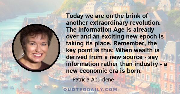 Today we are on the brink of another extraordinary revolution. The Information Age is already over and an exciting new epoch is taking its place. Remember, the key point is this: When wealth is derived from a new source 