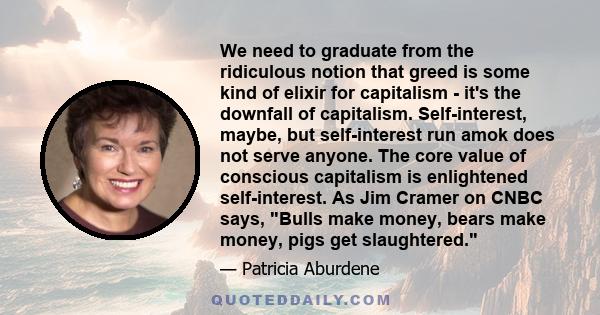 We need to graduate from the ridiculous notion that greed is some kind of elixir for capitalism - it's the downfall of capitalism. Self-interest, maybe, but self-interest run amok does not serve anyone. The core value